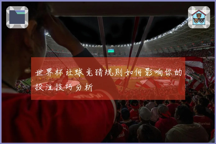 世界杯让球竞猜规则如何影响你的投注技巧分析