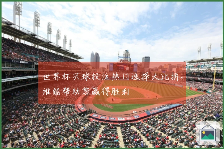 世界杯买球投注热门选择大比拼，谁能帮助您赢得胜利